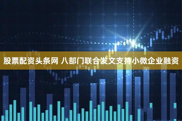 股票配资头条网 八部门联合发文支持小微企业融资