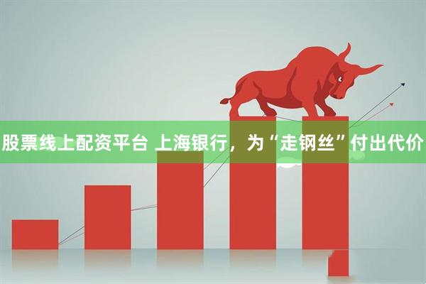 股票线上配资平台 上海银行，为“走钢丝”付出代价