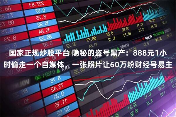 国家正规炒股平台 隐秘的盗号黑产：888元1小时偷走一个自媒体，一张照片让60万粉财经号易主