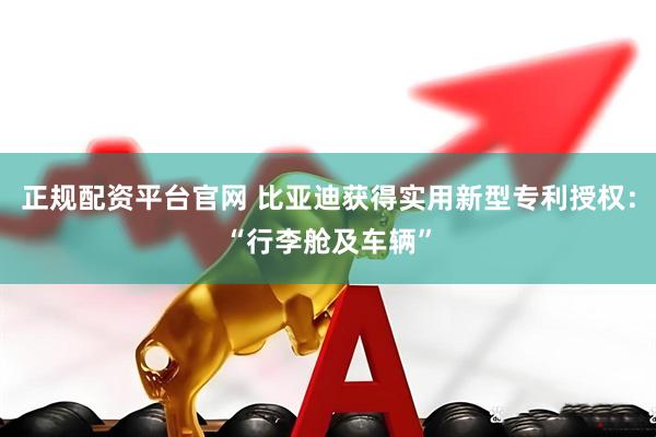 正规配资平台官网 比亚迪获得实用新型专利授权：“行李舱及车辆”