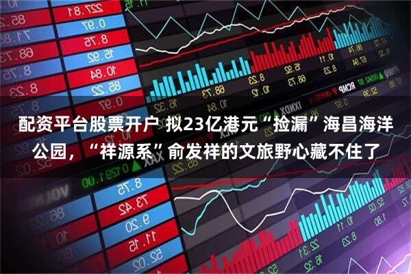 配资平台股票开户 拟23亿港元“捡漏”海昌海洋公园，“祥源系”俞发祥的文旅野心藏不住了