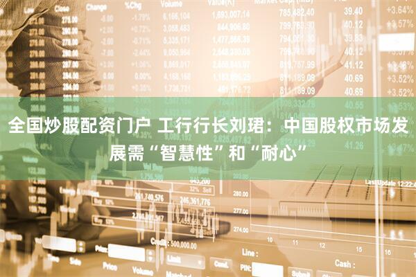 全国炒股配资门户 工行行长刘珺：中国股权市场发展需“智慧性”和“耐心”