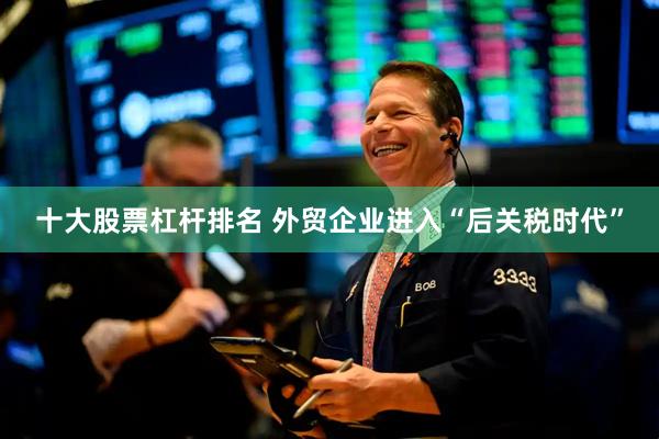 十大股票杠杆排名 外贸企业进入“后关税时代”