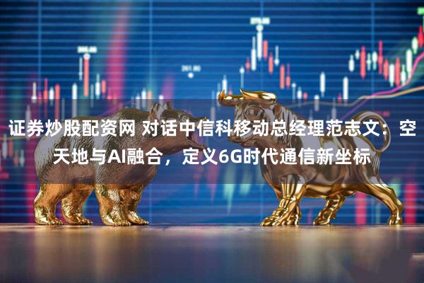 证券炒股配资网 对话中信科移动总经理范志文：空天地与AI融合，定义6G时代通信新坐标