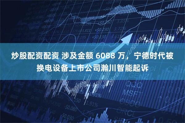 炒股配资配资 涉及金额 6088 万，宁德时代被换电设备上市公司瀚川智能起诉
