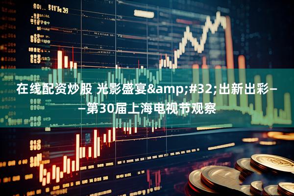 在线配资炒股 光影盛宴&#32;出新出彩——第30届上海电视节观察