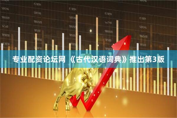 专业配资论坛网 《古代汉语词典》推出第3版