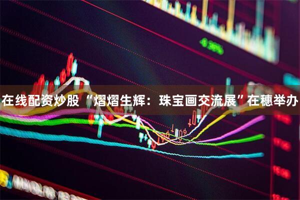在线配资炒股 “熠熠生辉：珠宝画交流展”在穗举办
