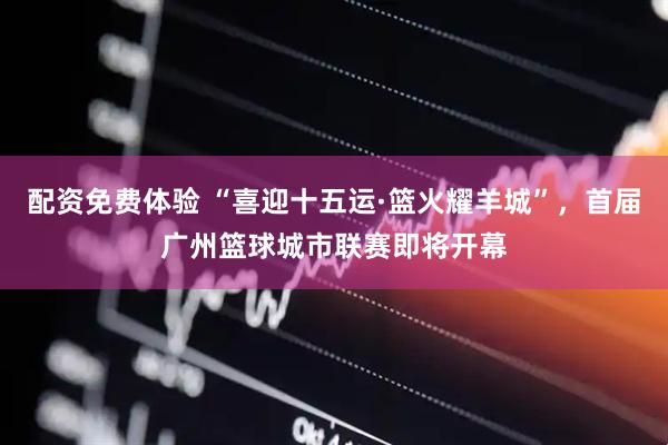 配资免费体验 “喜迎十五运·篮火耀羊城”，首届广州篮球城市联赛即将开幕