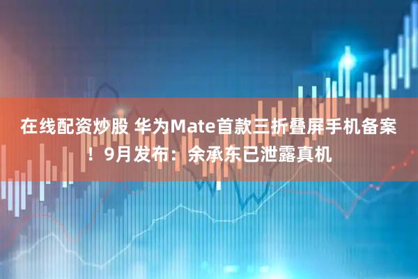在线配资炒股 华为Mate首款三折叠屏手机备案！9月发布：余承东已泄露真机