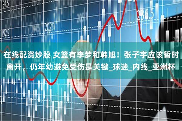 在线配资炒股 女篮有李梦和韩旭！张子宇应该暂时离开，仍年幼避免受伤是关键_球迷_内线_亚洲杯