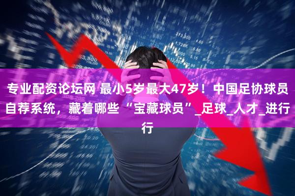 专业配资论坛网 最小5岁最大47岁！中国足协球员自荐系统，藏着哪些 “宝藏球员”_足球_人才_进行