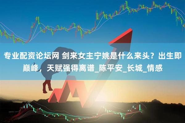 专业配资论坛网 剑来女主宁姚是什么来头？出生即巅峰，天赋强得离谱_陈平安_长城_情感