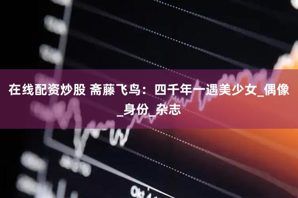 在线配资炒股 斋藤飞鸟：四千年一遇美少女_偶像_身份_杂志