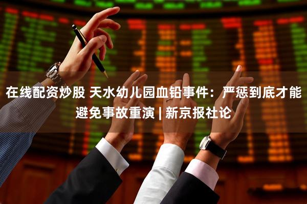 在线配资炒股 天水幼儿园血铅事件：严惩到底才能避免事故重演 | 新京报社论