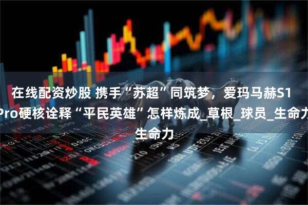 在线配资炒股 携手“苏超”同筑梦，爱玛马赫S1 Pro硬核诠释“平民英雄”怎样炼成_草根_球员_生命力