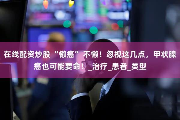 在线配资炒股 “懒癌” 不懒！忽视这几点，甲状腺癌也可能要命！_治疗_患者_类型