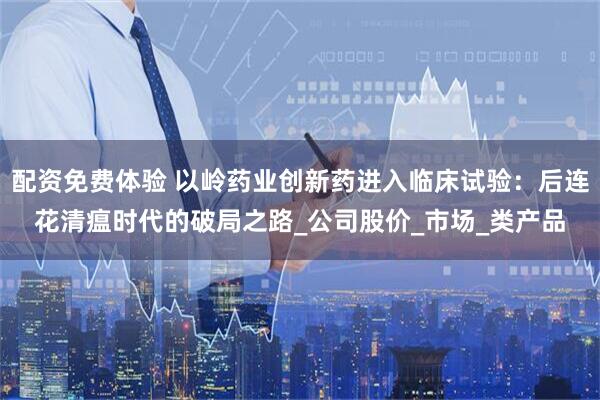 配资免费体验 以岭药业创新药进入临床试验：后连花清瘟时代的破局之路_公司股价_市场_类产品