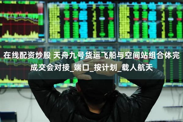 在线配资炒股 天舟九号货运飞船与空间站组合体完成交会对接_端口_按计划_载人航天