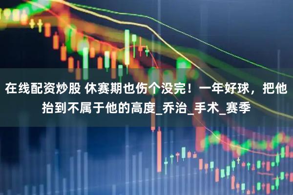 在线配资炒股 休赛期也伤个没完！一年好球，把他抬到不属于他的高度_乔治_手术_赛季