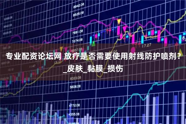 专业配资论坛网 放疗是否需要使用射线防护喷剂？_皮肤_黏膜_损伤