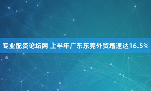 专业配资论坛网 上半年广东东莞外贸增速达16.5%
