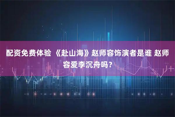 配资免费体验 《赴山海》赵师容饰演者是谁 赵师容爱李沉舟吗？