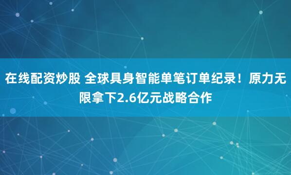 在线配资炒股 全球具身智能单笔订单纪录！原力无限拿下2.6亿元战略合作