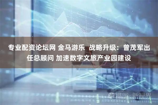 专业配资论坛网 金马游乐  战略升级：曾茂军出任总顾问 加速数字文旅产业园建设
