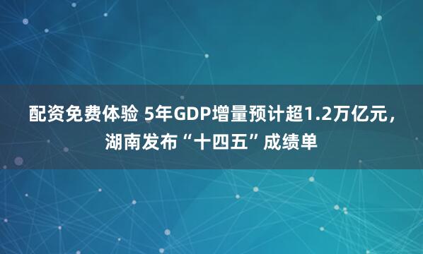 配资免费体验 5年GDP增量预计超1.2万亿元，湖南发布“十四五”成绩单