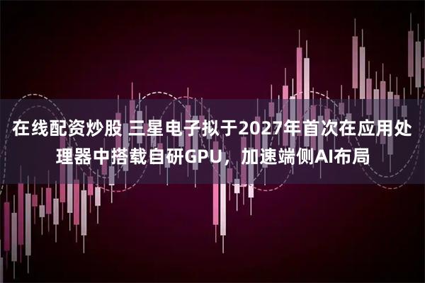在线配资炒股 三星电子拟于2027年首次在应用处理器中搭载自研GPU，加速端侧AI布局