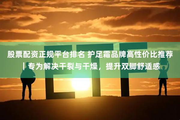 股票配资正规平台排名 护足霜品牌高性价比推荐|专为解决干裂与干燥,提升双脚舒适感