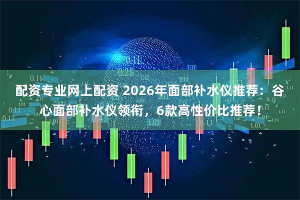 配资专业网上配资 2026年面部补水仪推荐:谷心面部补水仪领衔,6款高性价比推荐!