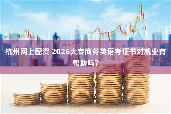 杭州网上配资 2026大专商务英语考证书对就业有帮助吗？