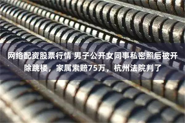 网络配资股票行情 男子公开女同事私密照后被开除跳楼,家属索赔75万,杭州法院判了