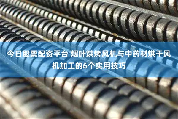 今日股票配资平台 烟叶烘烤风机与中药材烘干风机加工的6个实用技巧