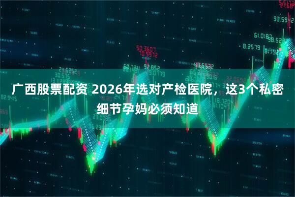 广西股票配资 2026年选对产检医院,这3个私密细节孕妈必须知道