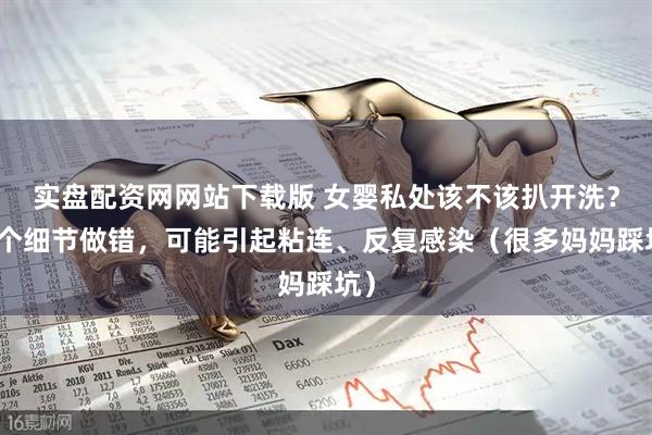 实盘配资网网站下载版 女婴私处该不该扒开洗?这个细节做错,可能引起粘连、反复感染(很多妈妈踩坑)