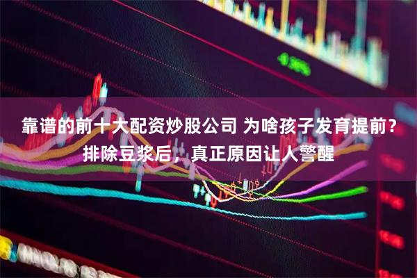 靠谱的前十大配资炒股公司 为啥孩子发育提前？排除豆浆后，真正原因让人警醒