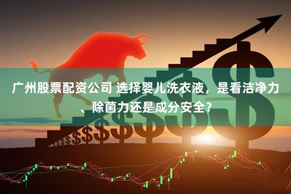 广州股票配资公司 选择婴儿洗衣液，是看洁净力、除菌力还是成分安全？