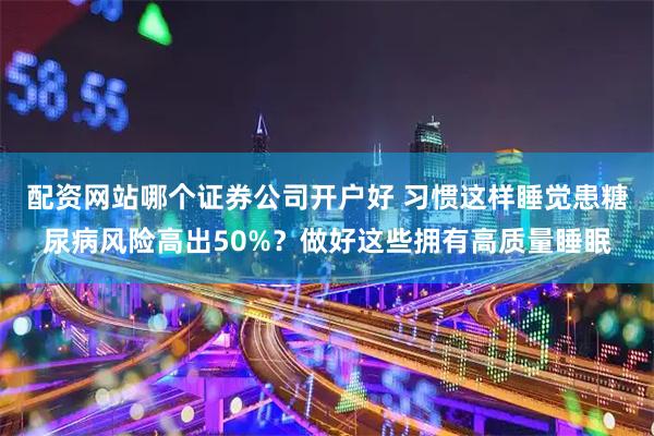 配资网站哪个证券公司开户好 习惯这样睡觉患糖尿病风险高出50%?做好这些拥有高质量睡眠